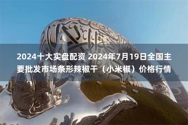 2024十大实盘配资 2024年7月19日全国主要批发市场条形辣椒干（小米椒）价格行情