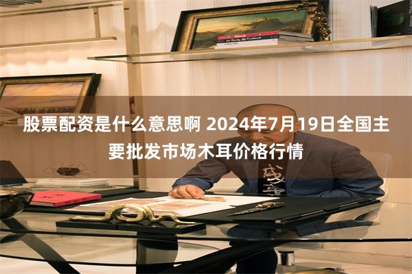 股票配资是什么意思啊 2024年7月19日全国主要批发市场木耳价格行情