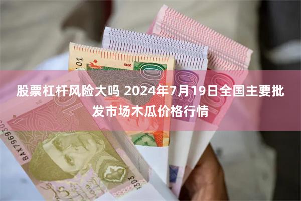 股票杠杆风险大吗 2024年7月19日全国主要批发市场木瓜价格行情