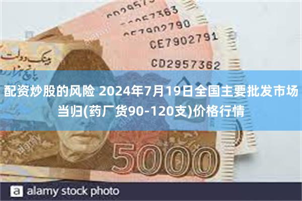 配资炒股的风险 2024年7月19日全国主要批发市场当归(药厂货90-120支)价格行情