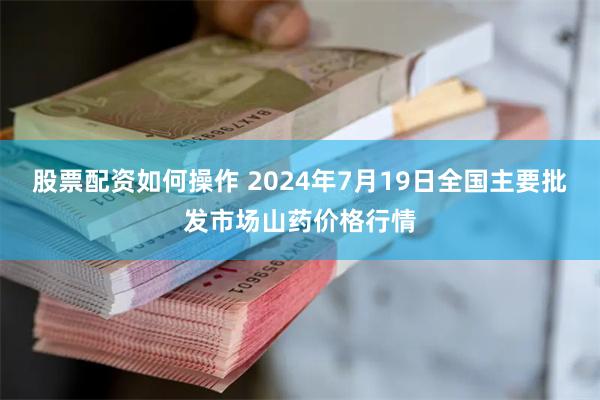 股票配资如何操作 2024年7月19日全国主要批发市场山药价格行情