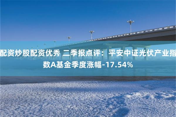 配资炒股配资优秀 二季报点评：平安中证光伏产业指数A基金季度涨幅-17.54%