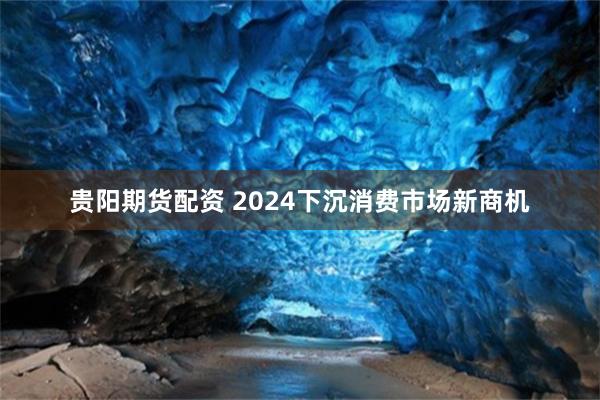 贵阳期货配资 2024下沉消费市场新商机