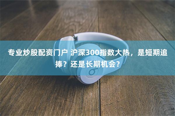 专业炒股配资门户 沪深300指数大热，是短期追捧？还是长期机会？