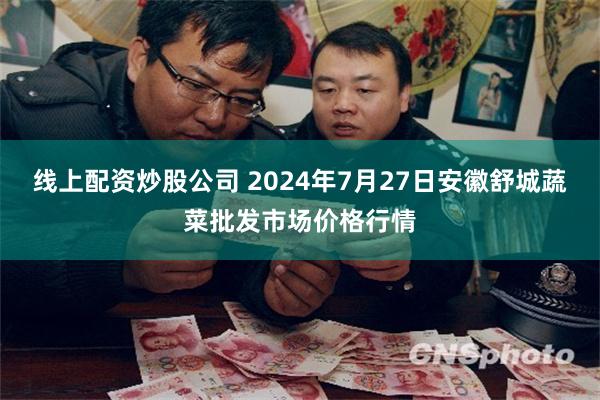 线上配资炒股公司 2024年7月27日安徽舒城蔬菜批发市场价格行情