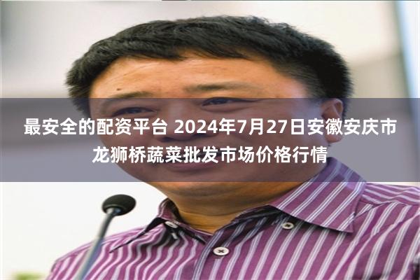 最安全的配资平台 2024年7月27日安徽安庆市龙狮桥蔬菜批发市场价格行情