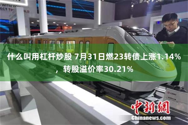 什么叫用杠杆炒股 7月31日燃23转债上涨1.14%，转股溢价率30.21%