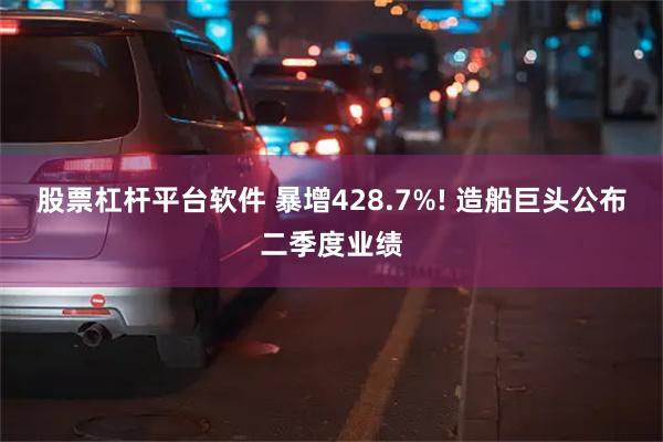 股票杠杆平台软件 暴增428.7%! 造船巨头公布二季度业绩