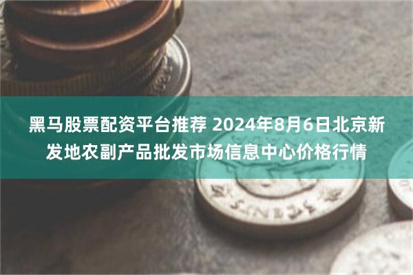 黑马股票配资平台推荐 2024年8月6日北京新发地农副产品批发市场信息中心价格行情