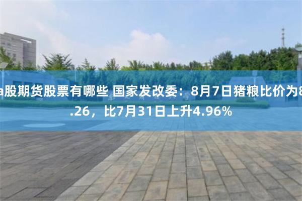 a股期货股票有哪些 国家发改委：8月7日猪粮比价为8.26，比7月31日上升4.96%