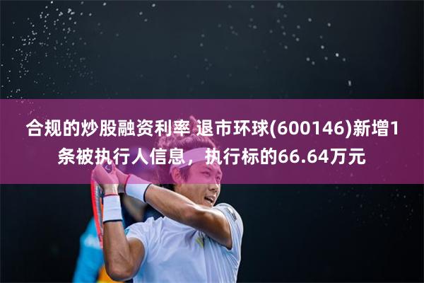 合规的炒股融资利率 退市环球(600146)新增1条被执行人信息，执行标的66.64万元