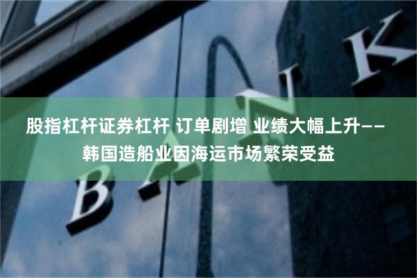 股指杠杆证券杠杆 订单剧增 业绩大幅上升—— 韩国造船业因海运市场繁荣受益