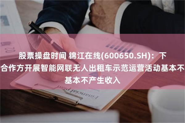 股票操盘时间 锦江在线(600650.SH)：下属与相关合作方开展智能网联无人出租车示范运营活动基本不产生收入