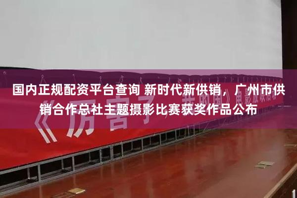 国内正规配资平台查询 新时代新供销，广州市供销合作总社主题摄影比赛获奖作品公布