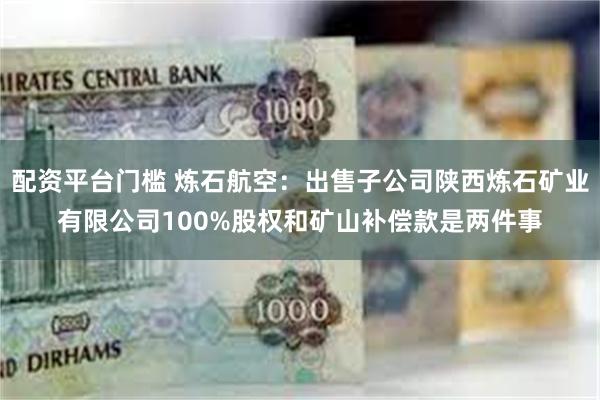 配资平台门槛 炼石航空：出售子公司陕西炼石矿业有限公司100%股权和矿山补偿款是两件事