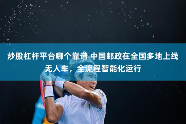 炒股杠杆平台哪个靠谱 中国邮政在全国多地上线无人车，全流程智能化运行