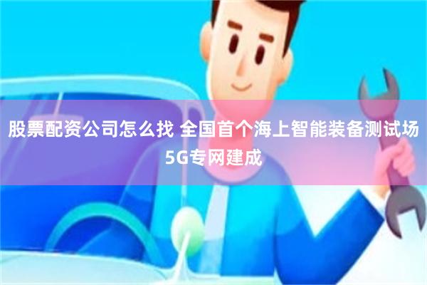 股票配资公司怎么找 全国首个海上智能装备测试场5G专网建成