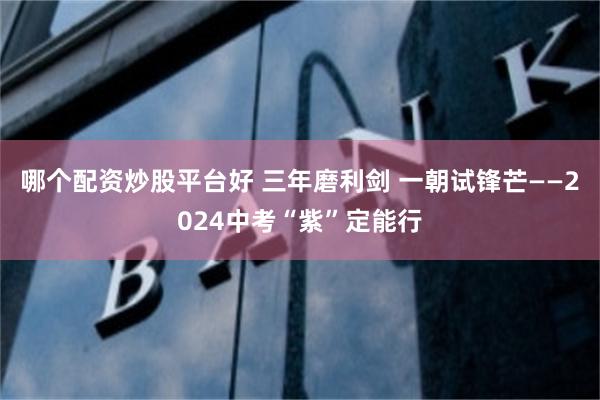 哪个配资炒股平台好 三年磨利剑 一朝试锋芒——2024中考“紫”定能行