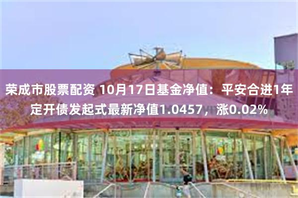 荣成市股票配资 10月17日基金净值：平安合进1年定开债发起式最新净值1.0457，涨0.02%