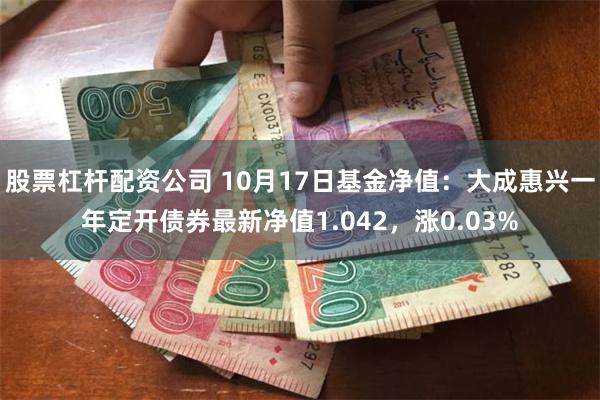 股票杠杆配资公司 10月17日基金净值：大成惠兴一年定开债券最新净值1.042，涨0.03%