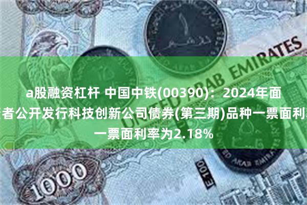 a股融资杠杆 中国中铁(00390)：2024年面向专业投资者公开发行科技创新公司债券(第三期)品种一票面利率为2.18%