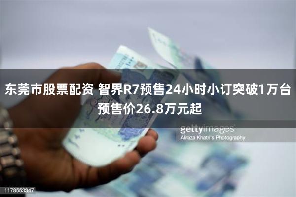 东莞市股票配资 智界R7预售24小时小订突破1万台 预售价26.8万元起