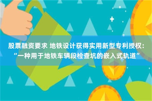 股票融资要求 地铁设计获得实用新型专利授权：“一种用于地铁车辆段检查坑的嵌入式轨道”