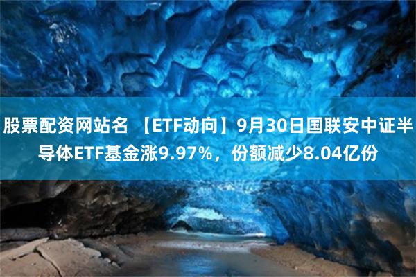 股票配资网站名 【ETF动向】9月30日国联安中证半导体ETF基金涨9.97%，份额减少8.04亿份