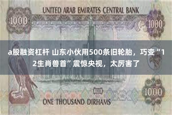 a股融资杠杆 山东小伙用500条旧轮胎，巧变“12生肖兽首”震惊央视，太厉害了