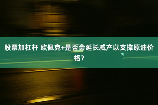 股票加杠杆 欧佩克+是否会延长减产以支撑原油价格？