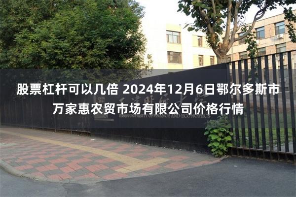 股票杠杆可以几倍 2024年12月6日鄂尔多斯市万家惠农贸市场有限公司价格行情