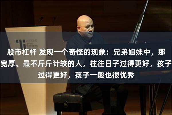 股市杠杆 发现一个奇怪的现象：兄弟姐妹中，那个最大方、最宽厚、最不斤斤计较的人，往往日子过得更好，孩子一般也很优秀