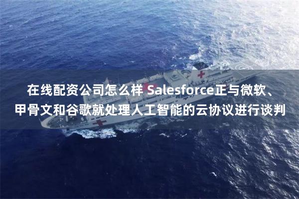 在线配资公司怎么样 Salesforce正与微软、甲骨文和谷歌就处理人工智能的云协议进行谈判