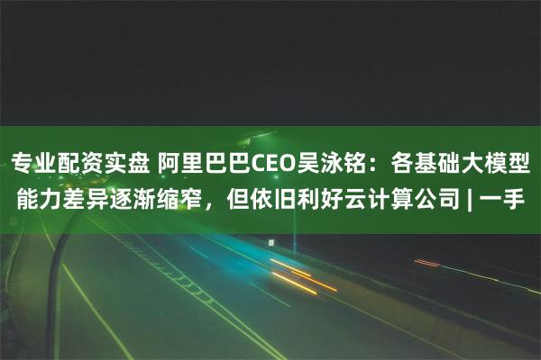 专业配资实盘 阿里巴巴CEO吴泳铭：各基础大模型能力差异逐渐缩窄，但依旧利好云计算公司 | 一手