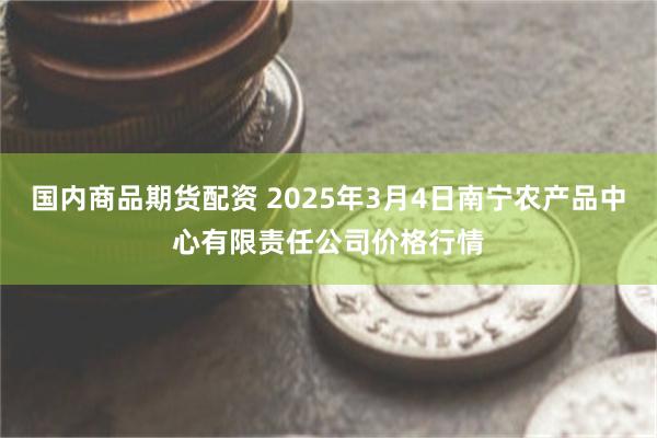 国内商品期货配资 2025年3月4日南宁农产品中心有限责任公司价格行情