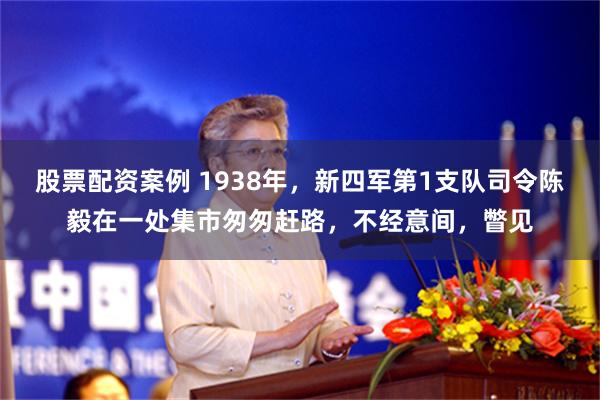 股票配资案例 1938年，新四军第1支队司令陈毅在一处集市匆匆赶路，不经意间，瞥见